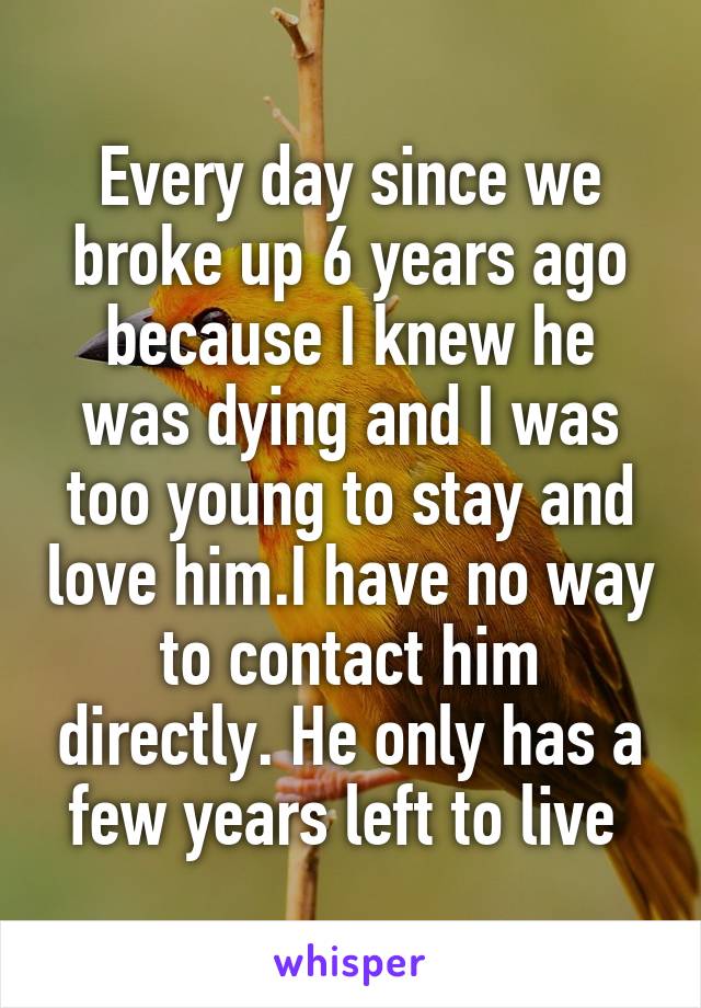 Every day since we broke up 6 years ago because I knew he was dying and I was too young to stay and love him.I have no way to contact him directly. He only has a few years left to live 