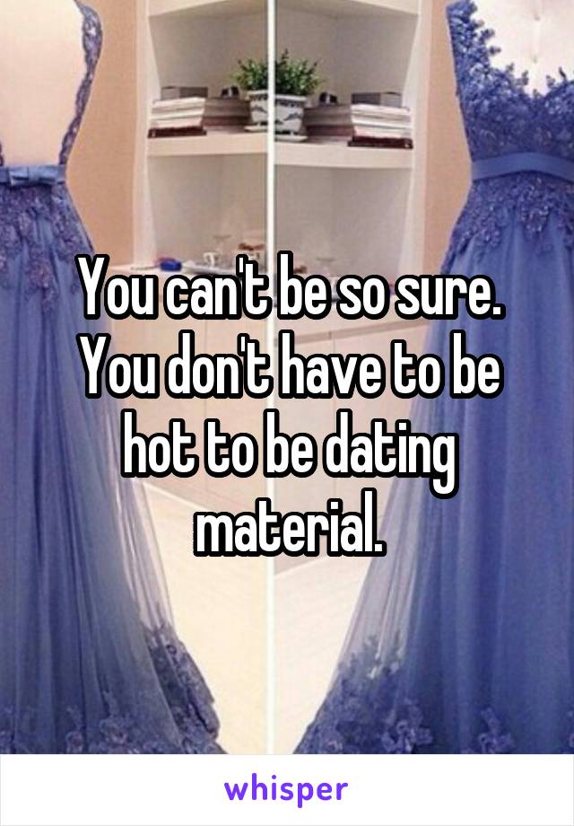 You can't be so sure. You don't have to be hot to be dating material.