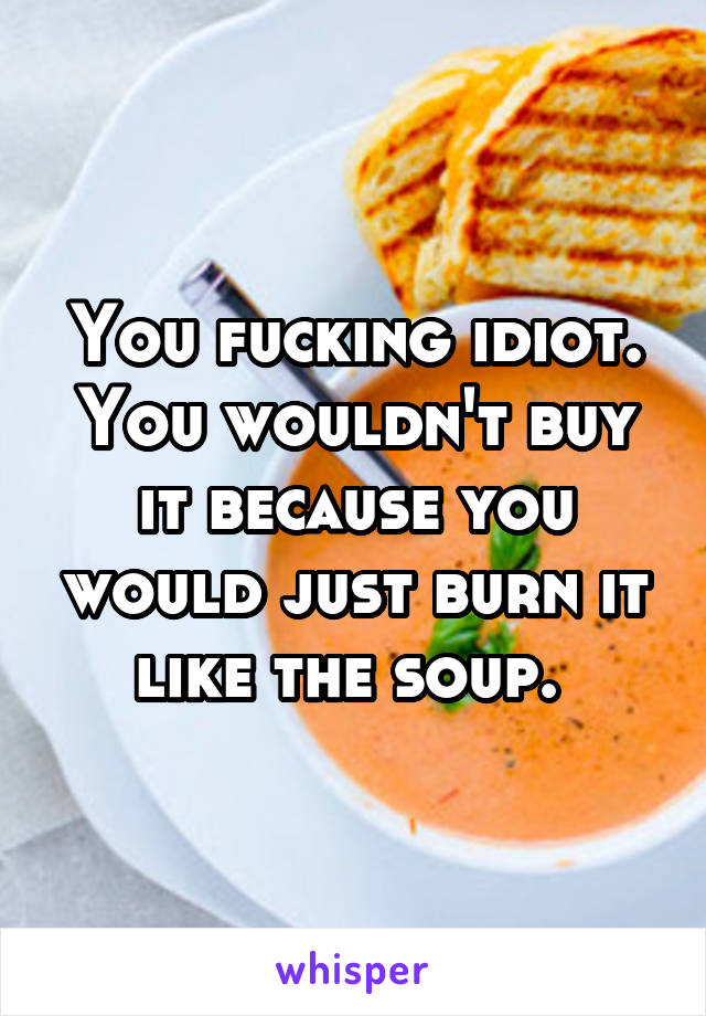 You fucking idiot. You wouldn't buy it because you would just burn it like the soup. 