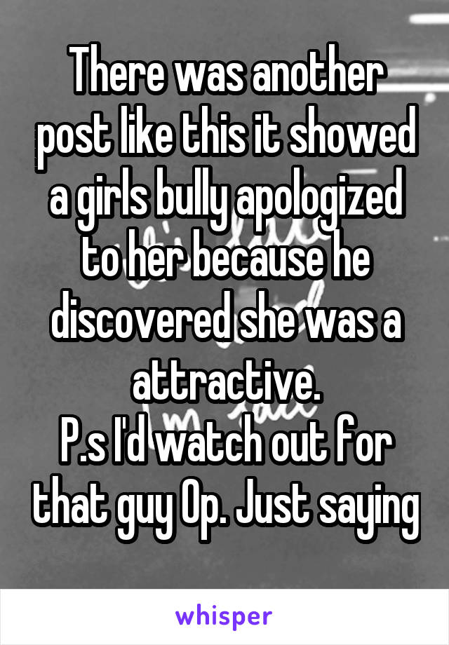 There was another post like this it showed a girls bully apologized to her because he discovered she was a attractive.
P.s I'd watch out for that guy Op. Just saying 
