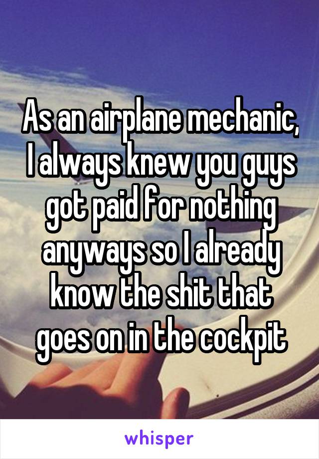 As an airplane mechanic, I always knew you guys got paid for nothing anyways so I already know the shit that goes on in the cockpit
