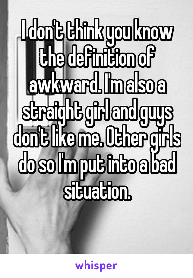 I don't think you know the definition of awkward. I'm also a straight girl and guys don't like me. Other girls do so I'm put into a bad situation.

