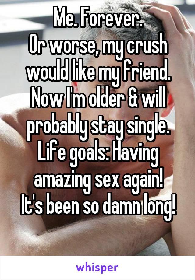 Me. Forever.
Or worse, my crush would like my friend.
Now I'm older & will probably stay single.
Life goals: Having amazing sex again!
It's been so damn long!

