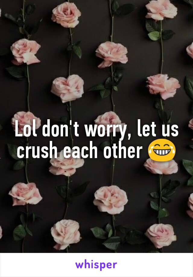 Lol don't worry, let us crush each other 😂