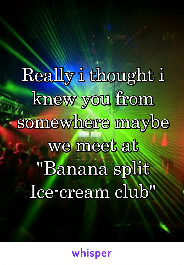 Really i thought i knew you from somewhere maybe we meet at "Banana split Ice-cream club"