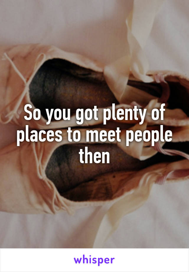 So you got plenty of places to meet people then