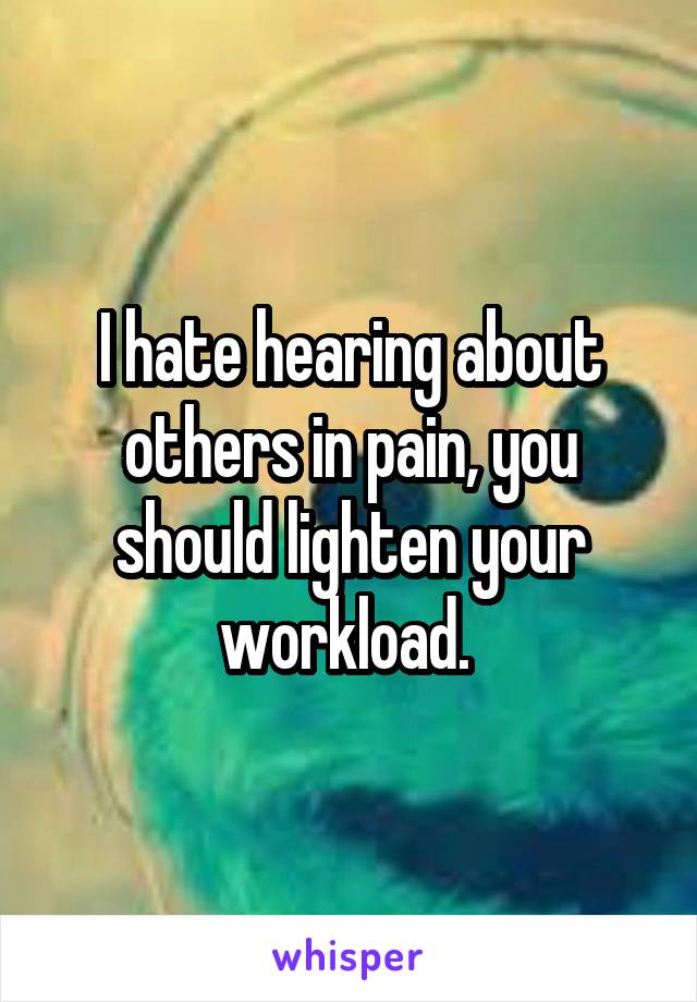 I hate hearing about others in pain, you should lighten your workload. 