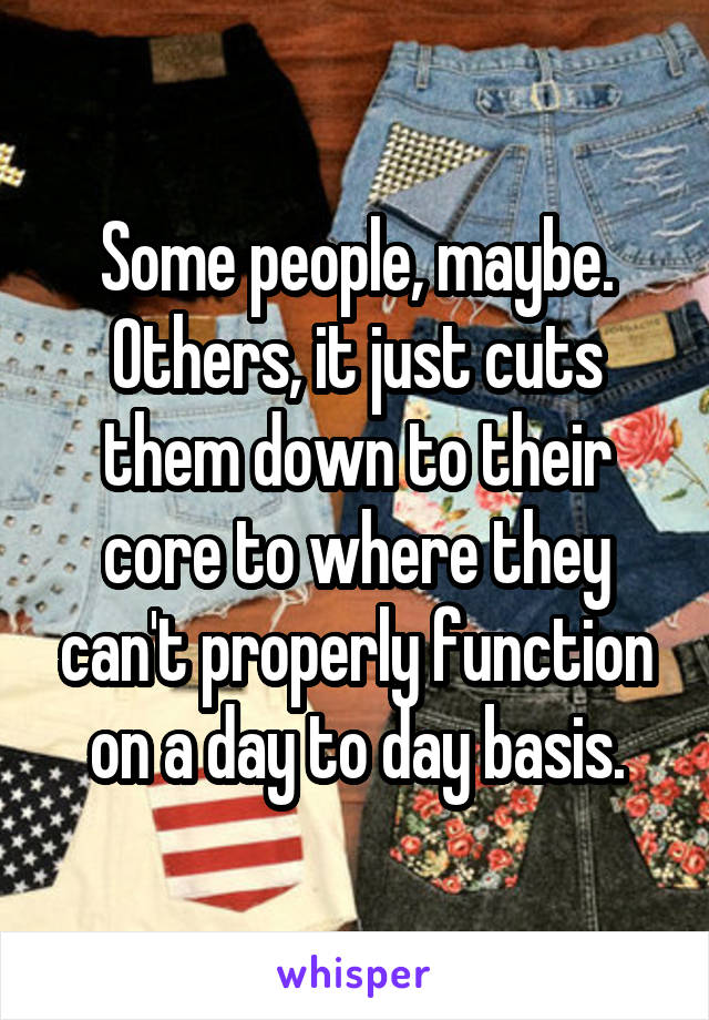 Some people, maybe. Others, it just cuts them down to their core to where they can't properly function on a day to day basis.