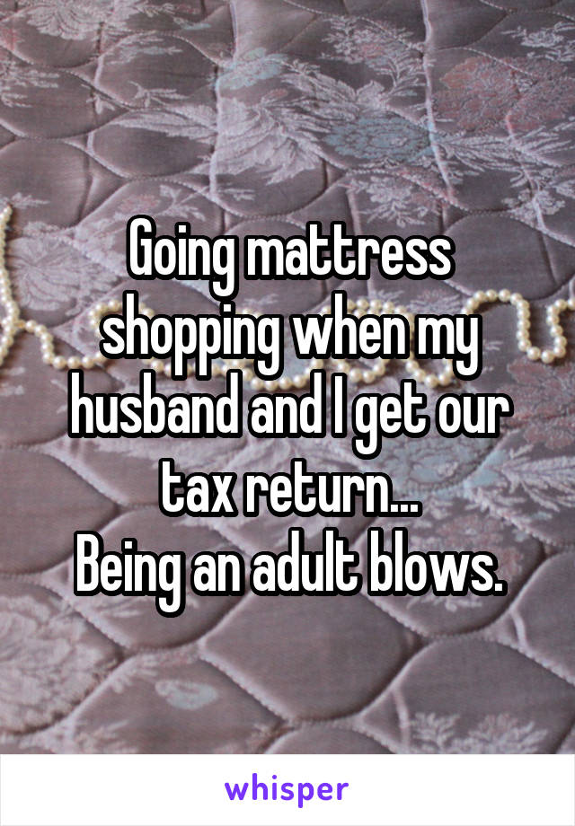 Going mattress shopping when my husband and I get our tax return...
Being an adult blows.