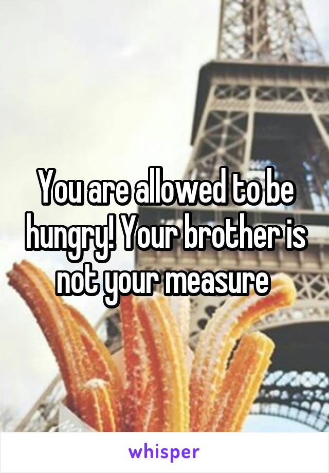 You are allowed to be hungry! Your brother is not your measure 