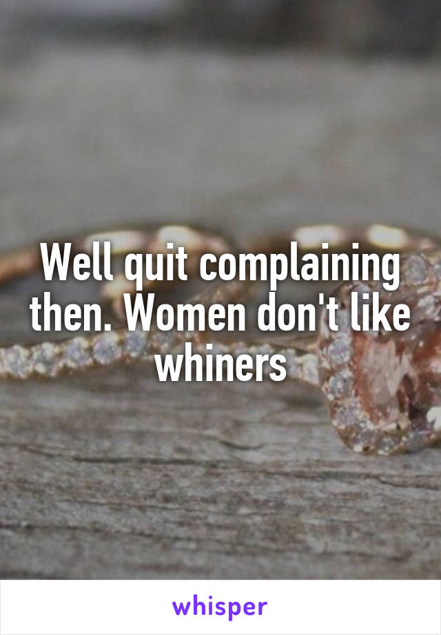 Well quit complaining then. Women don't like whiners