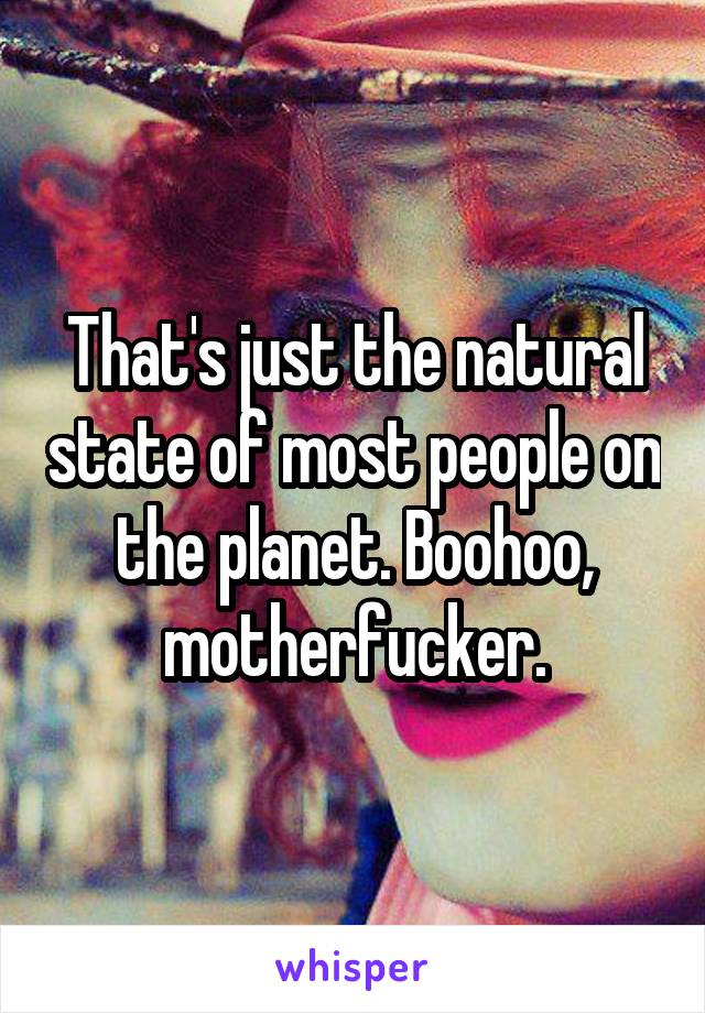 That's just the natural state of most people on the planet. Boohoo, motherfucker.