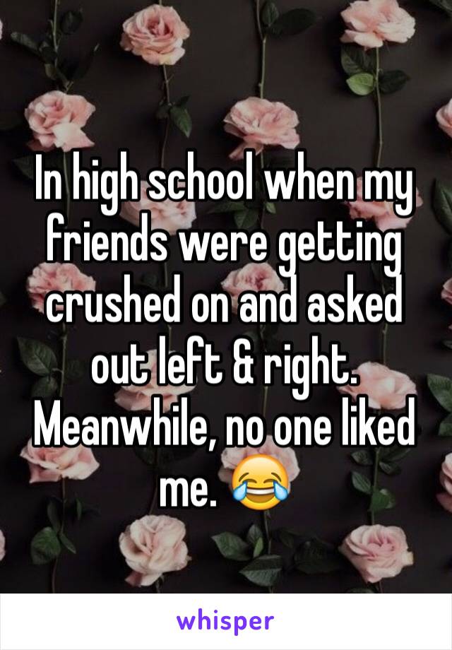 In high school when my friends were getting crushed on and asked out left & right. Meanwhile, no one liked me. 😂