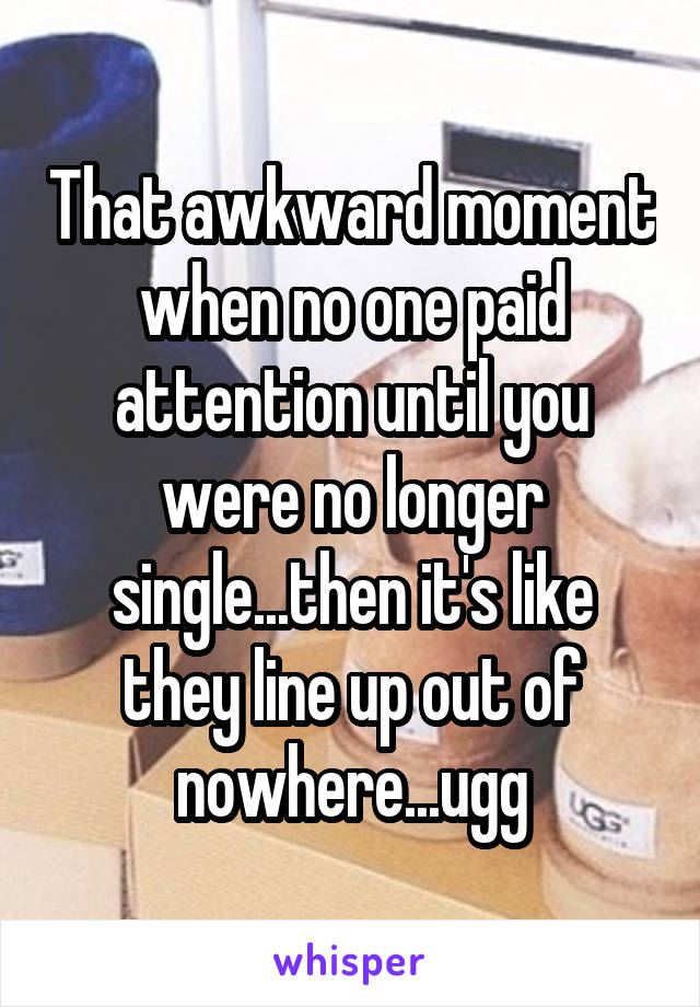 That awkward moment when no one paid attention until you were no longer single...then it's like they line up out of nowhere...ugg