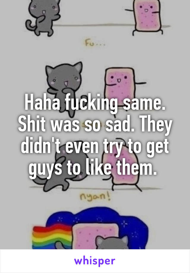 Haha fucking same. Shit was so sad. They didn't even try to get guys to like them. 