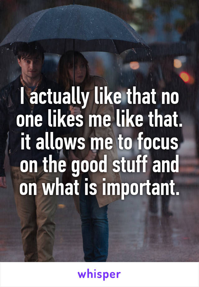 I actually like that no one likes me like that. it allows me to focus on the good stuff and on what is important.