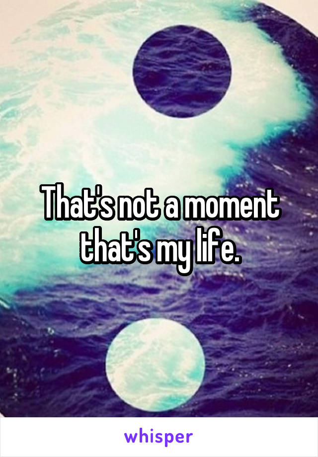 That's not a moment that's my life.