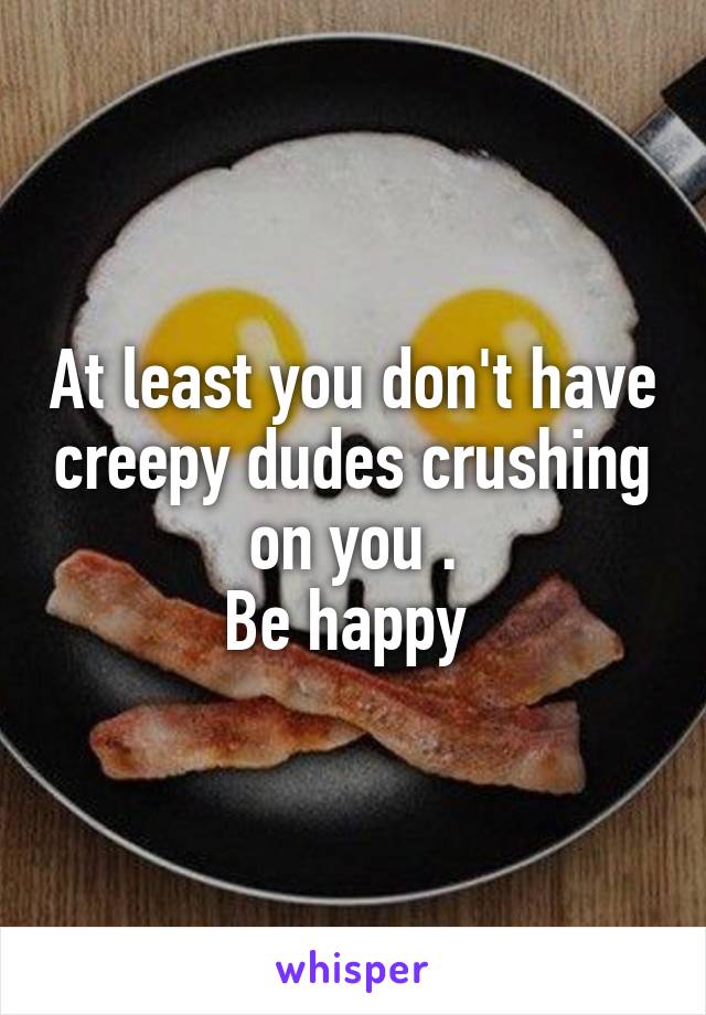 At least you don't have creepy dudes crushing on you .
Be happy 