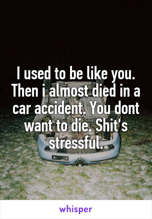 I used to be like you. Then i almost died in a car accident. You dont want to die. Shit's stressful.