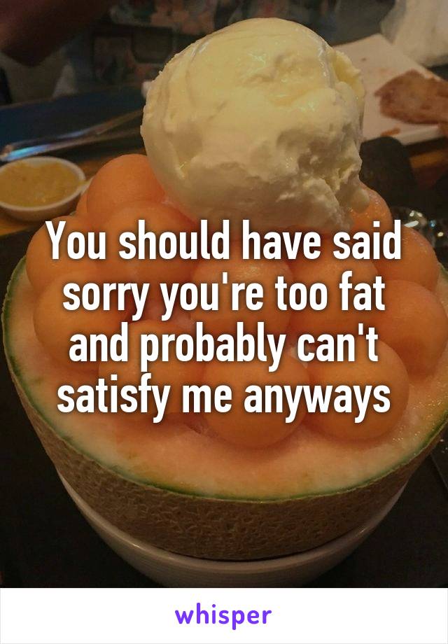 You should have said sorry you're too fat and probably can't satisfy me anyways