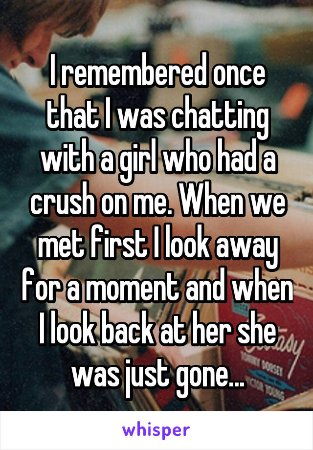 I remembered once that I was chatting with a girl who had a crush on me. When we met first I look away for a moment and when I look back at her she was just gone...