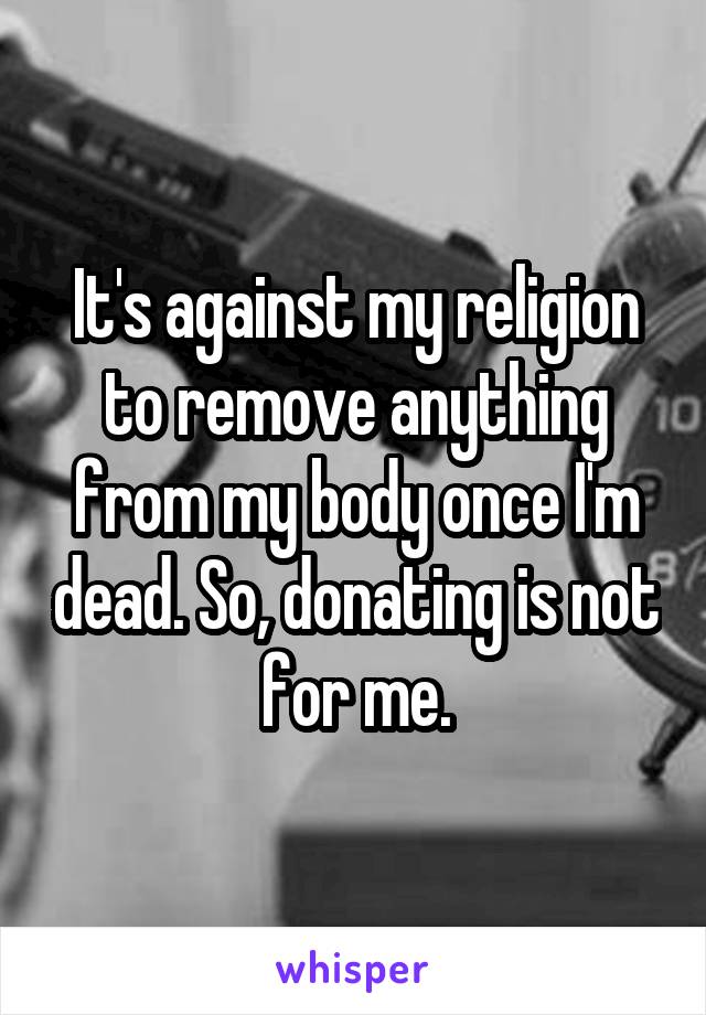 It's against my religion to remove anything from my body once I'm dead. So, donating is not for me.