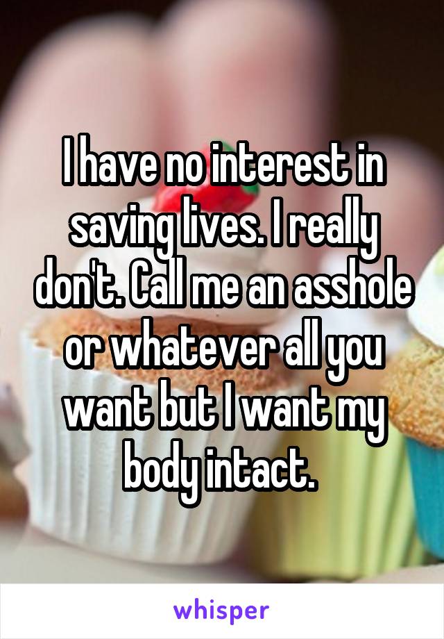 I have no interest in saving lives. I really don't. Call me an asshole or whatever all you want but I want my body intact. 