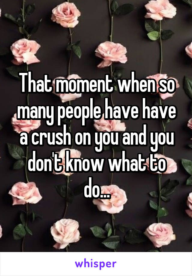 That moment when so many people have have a crush on you and you don't know what to do...