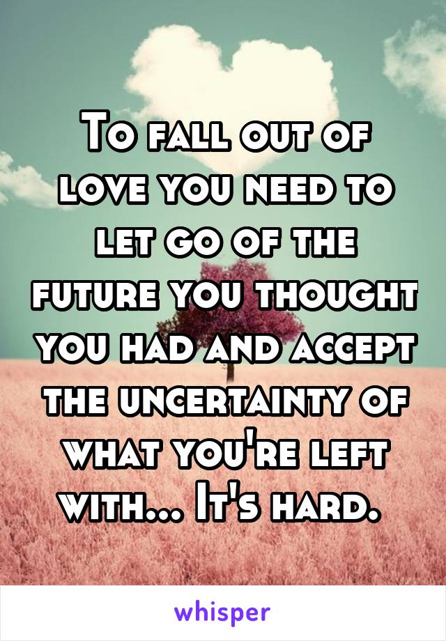 To fall out of love you need to let go of the future you thought you had and accept the uncertainty of what you're left with... It's hard. 
