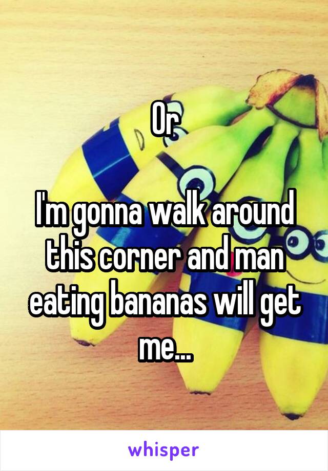 Or

I'm gonna walk around this corner and man eating bananas will get me...