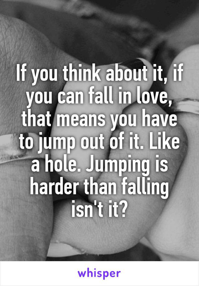 If you think about it, if you can fall in love, that means you have to jump out of it. Like a hole. Jumping is harder than falling isn't it?