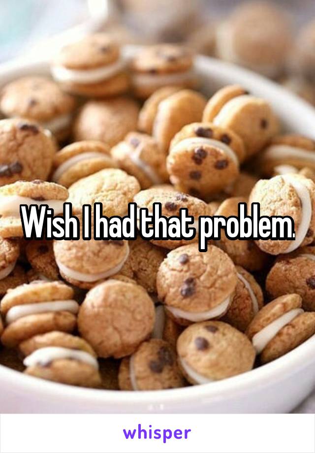 Wish I had that problem.