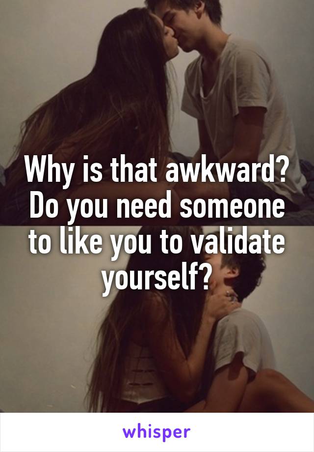 Why is that awkward? Do you need someone to like you to validate yourself?