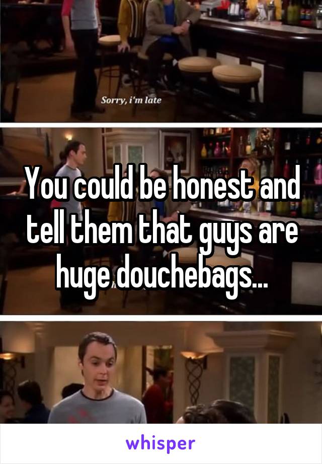 You could be honest and tell them that guys are huge douchebags...