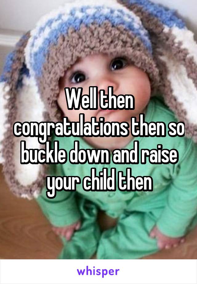 Well then congratulations then so buckle down and raise your child then