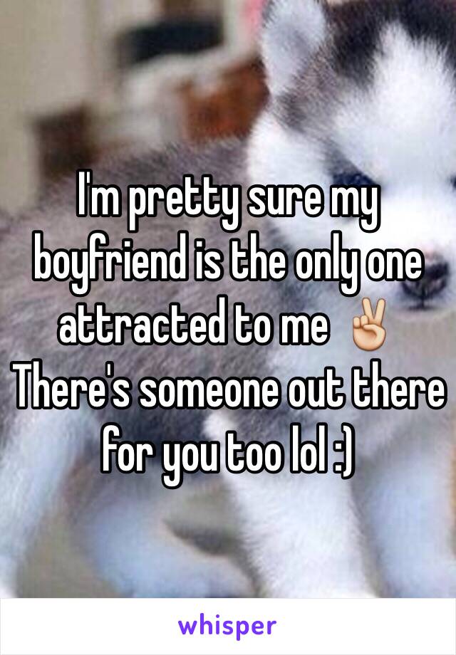 I'm pretty sure my boyfriend is the only one attracted to me ✌️
There's someone out there for you too lol :)