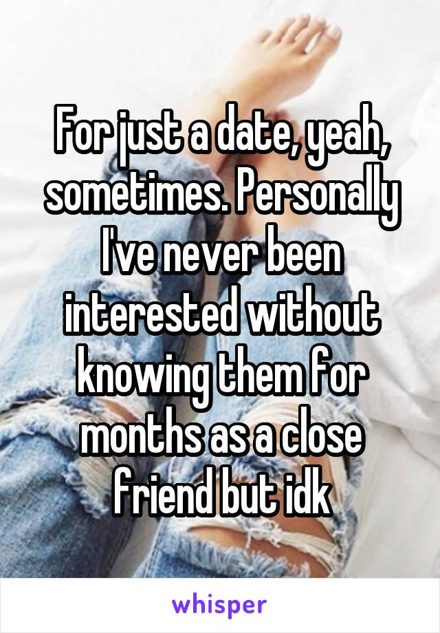 For just a date, yeah, sometimes. Personally I've never been interested without knowing them for months as a close friend but idk