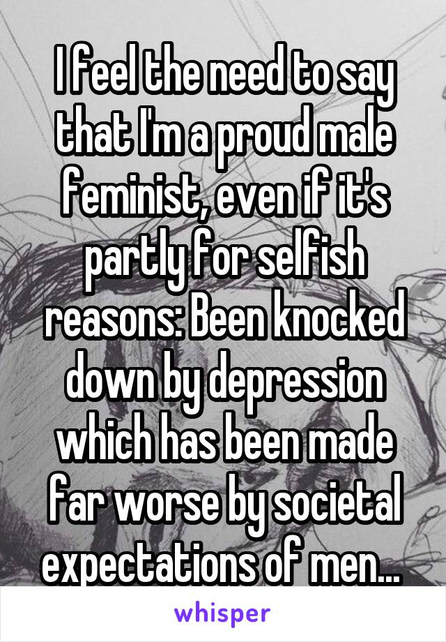 I feel the need to say that I'm a proud male feminist, even if it's partly for selfish reasons: Been knocked down by depression which has been made far worse by societal expectations of men... 