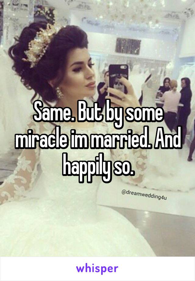 Same. But by some miracle im married. And happily so.