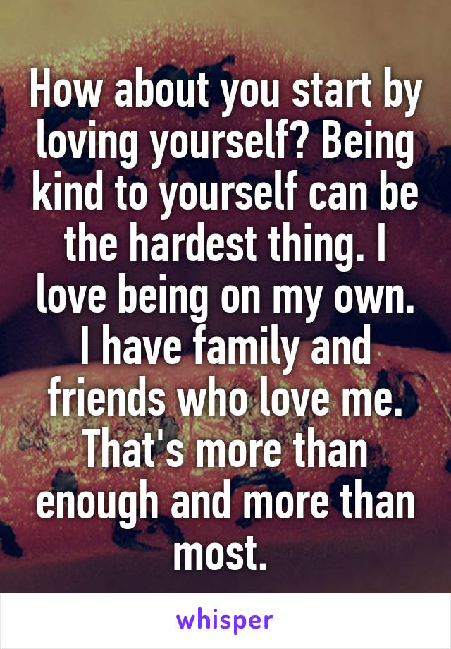 How about you start by loving yourself? Being kind to yourself can be the hardest thing. I love being on my own. I have family and friends who love me. That's more than enough and more than most. 