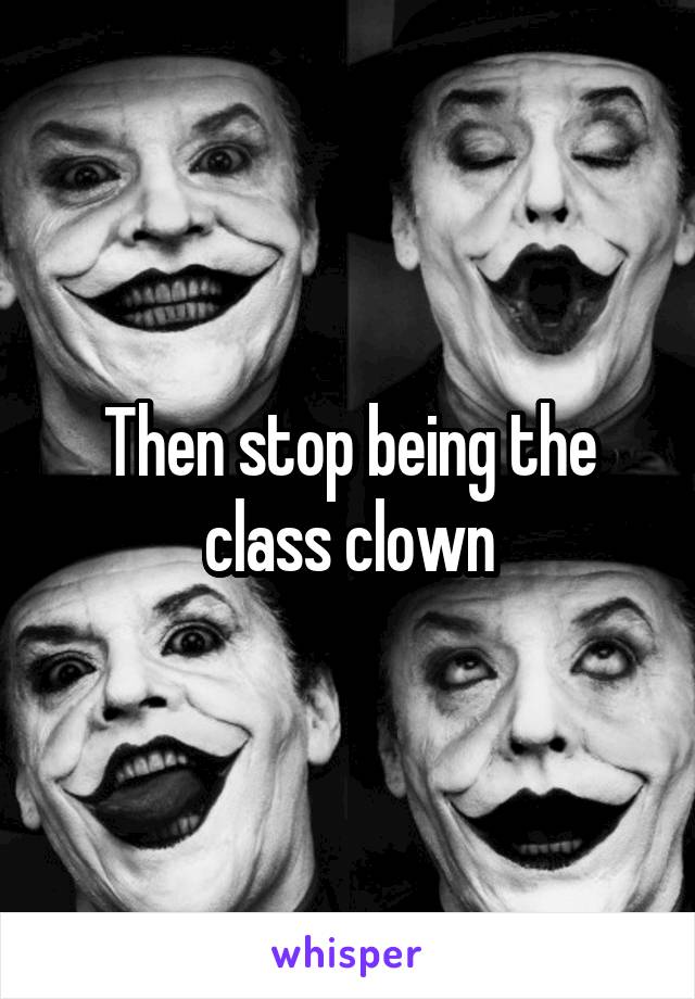 Then stop being the class clown