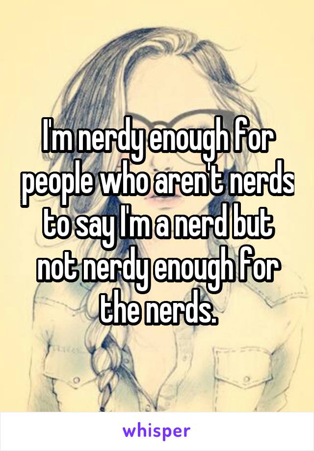 I'm nerdy enough for people who aren't nerds to say I'm a nerd but not nerdy enough for the nerds.
