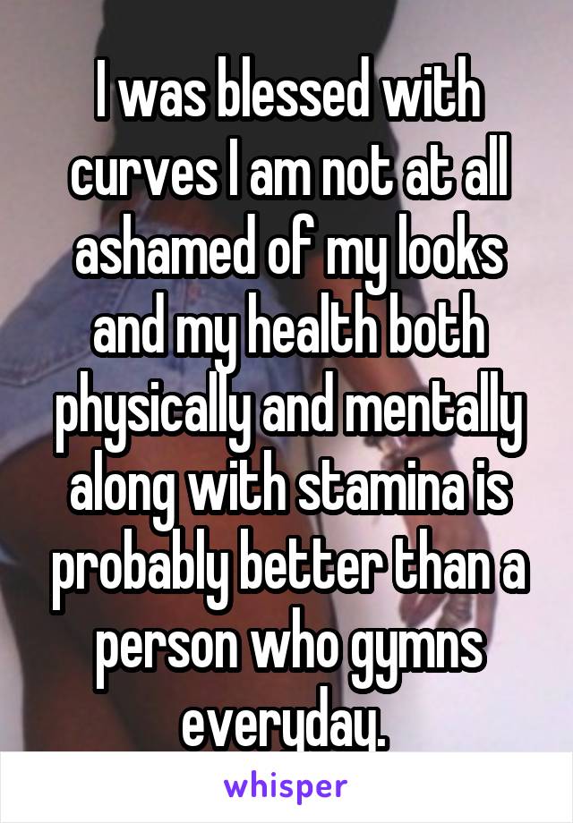 I was blessed with curves I am not at all ashamed of my looks and my health both physically and mentally along with stamina is probably better than a person who gymns everyday. 