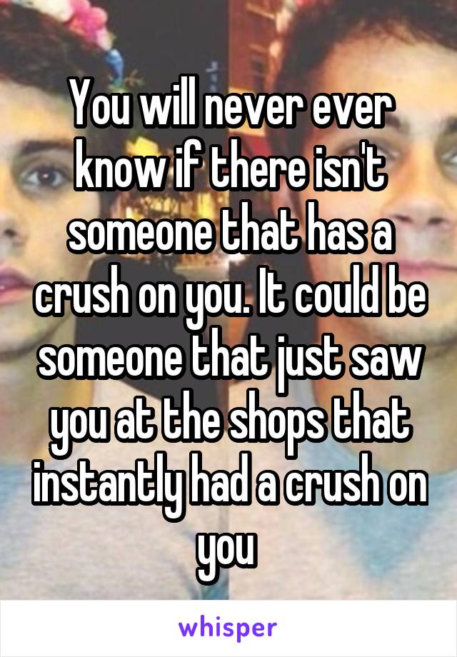 You will never ever know if there isn't someone that has a crush on you. It could be someone that just saw you at the shops that instantly had a crush on you 