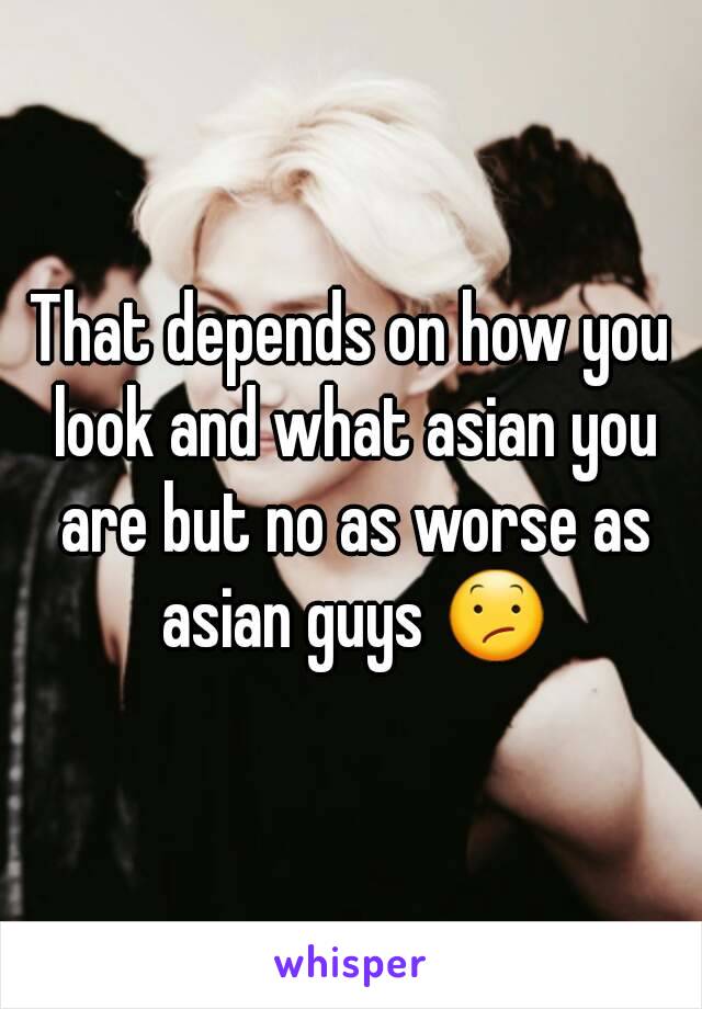 That depends on how you look and what asian you are but no as worse as asian guys 😕