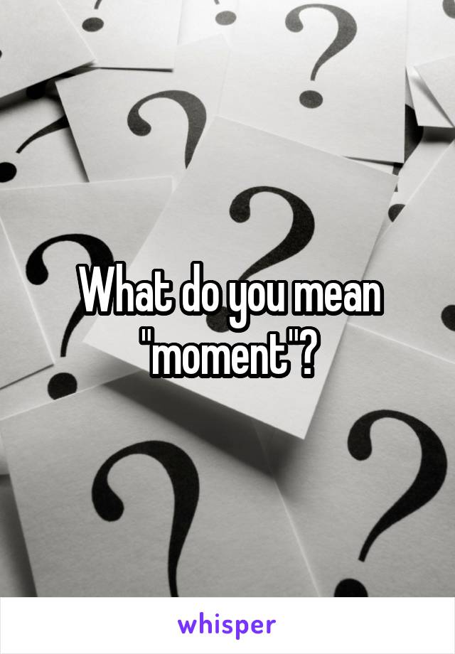 What do you mean "moment"?