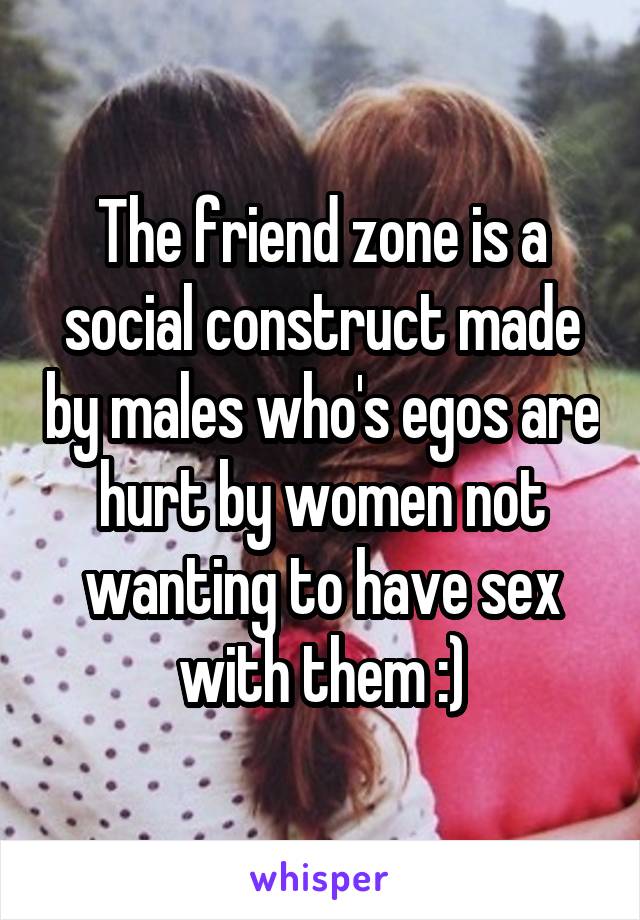 The friend zone is a social construct made by males who's egos are hurt by women not wanting to have sex with them :)