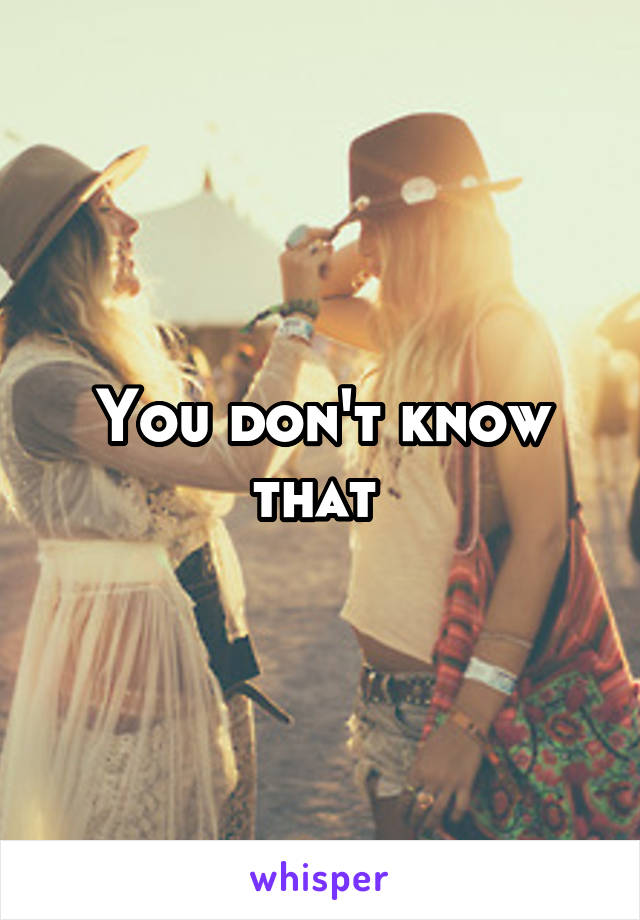 You don't know that 