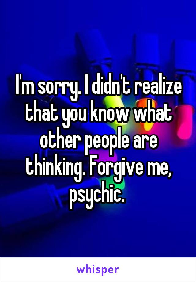 I'm sorry. I didn't realize that you know what other people are thinking. Forgive me, psychic. 