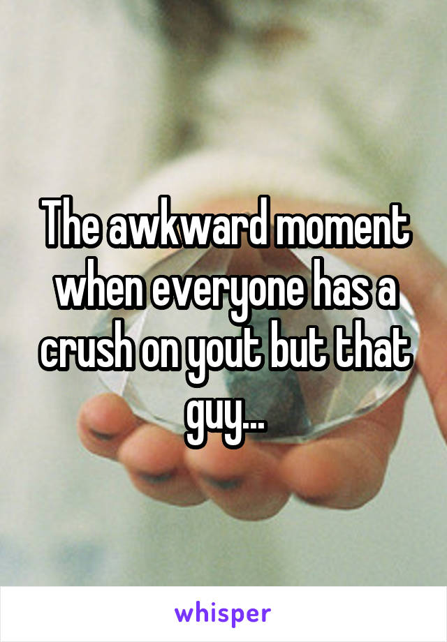 The awkward moment when everyone has a crush on yout but that guy...